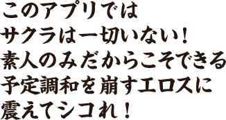 このアプリではサクラは一切いない!
							素人のみだからこそできる予定調和を崩すエロスに震えてシコれ!