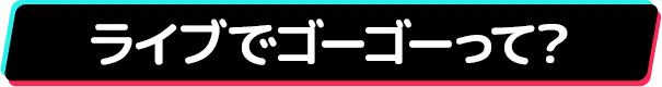 ライブでゴーゴーって？