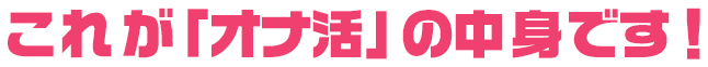 これが「オナ活の中身です！