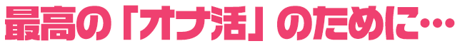 最高のオナ活のために…